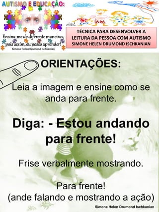 TÉCNICA PARA DESENVOLVER A
LEITURA DA PESSOA COM AUTISMO
SIMONE HELEN DRUMOND ISCHKANIAN

ORIENTAÇÕES:
Leia a imagem e ensine como se
anda para frente.

Diga: - Estou andando
para frente!
Frise verbalmente mostrando.
Para frente!
(ande falando e mostrando a ação)
Simone Helen Drumond Ischkanian

 
