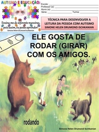 Escola: _________________________________________
Professor (a): ____________________________________
Aluno (a): _______________________________________
Série: ____________________ Turma: _______________

TÉCNICA PARA DESENVOLVER A
LEITURA DA PESSOA COM AUTISMO
SIMONE HELEN DRUMOND ISCHKANIAN

ELE GOSTA DE
RODAR (GIRAR)
COM OS AMIGOS.

Simone Helen Drumond Ischkanian

 