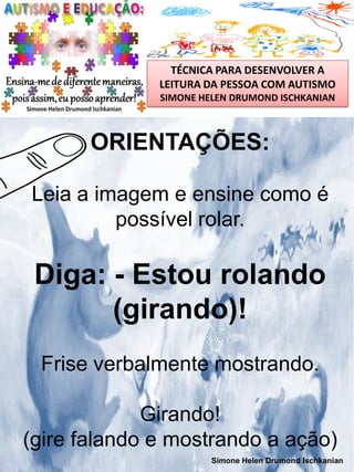 TÉCNICA PARA DESENVOLVER A
LEITURA DA PESSOA COM AUTISMO
SIMONE HELEN DRUMOND ISCHKANIAN

ORIENTAÇÕES:
Leia a imagem e ensine como é
possível rolar.

Diga: - Estou rolando
(girando)!
Frise verbalmente mostrando.
Girando!
(gire falando e mostrando a ação)
Simone Helen Drumond Ischkanian

 