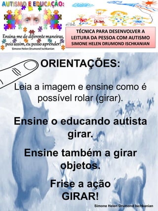 TÉCNICA PARA DESENVOLVER A
LEITURA DA PESSOA COM AUTISMO
SIMONE HELEN DRUMOND ISCHKANIAN

ORIENTAÇÕES:
Leia a imagem e ensine como é
possível rolar (girar).

Ensine o educando autista
girar.
Ensine também a girar
objetos.
Frise a ação
GIRAR!
Simone Helen Drumond Ischkanian

 