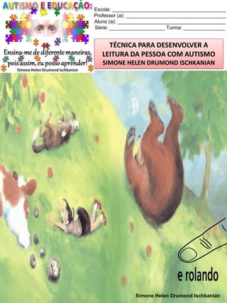 Escola: _________________________________________
Professor (a): ____________________________________
Aluno (a): _______________________________________
Série: ____________________ Turma: _______________

TÉCNICA PARA DESENVOLVER A
LEITURA DA PESSOA COM AUTISMO
SIMONE HELEN DRUMOND ISCHKANIAN

Simone Helen Drumond Ischkanian

 