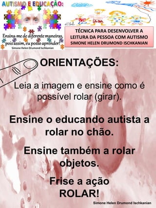 TÉCNICA PARA DESENVOLVER A
LEITURA DA PESSOA COM AUTISMO
SIMONE HELEN DRUMOND ISCHKANIAN

ORIENTAÇÕES:
Leia a imagem e ensine como é
possível rolar (girar).

Ensine o educando autista a
rolar no chão.
Ensine também a rolar
objetos.
Frise a ação
ROLAR!
Simone Helen Drumond Ischkanian

 
