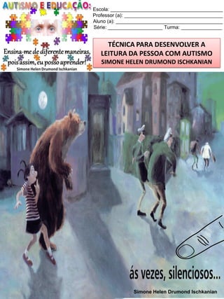 Escola: _________________________________________
Professor (a): ____________________________________
Aluno (a): _______________________________________
Série: ____________________ Turma: _______________

TÉCNICA PARA DESENVOLVER A
LEITURA DA PESSOA COM AUTISMO
SIMONE HELEN DRUMOND ISCHKANIAN

Simone Helen Drumond Ischkanian

 