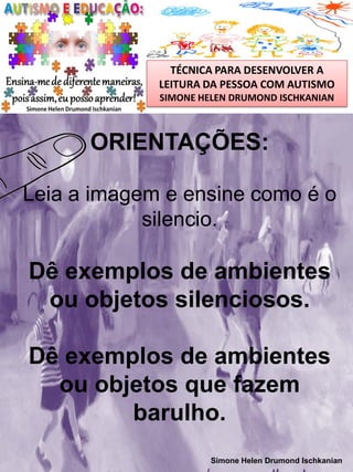 TÉCNICA PARA DESENVOLVER A
LEITURA DA PESSOA COM AUTISMO
SIMONE HELEN DRUMOND ISCHKANIAN

ORIENTAÇÕES:
Leia a imagem e ensine como é o
silencio.

Dê exemplos de ambientes
ou objetos silenciosos.
Dê exemplos de ambientes
ou objetos que fazem
barulho.
Simone Helen Drumond Ischkanian

 