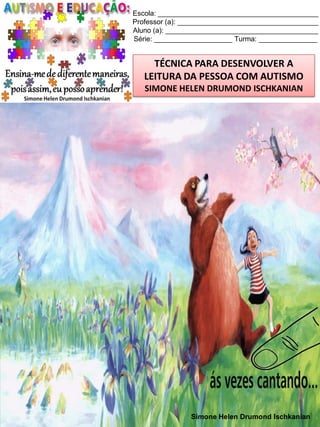 Escola: _________________________________________
Professor (a): ____________________________________
Aluno (a): _______________________________________
Série: ____________________ Turma: _______________

TÉCNICA PARA DESENVOLVER A
LEITURA DA PESSOA COM AUTISMO
SIMONE HELEN DRUMOND ISCHKANIAN

Simone Helen Drumond Ischkanian

 