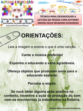 TÉCNICA PARA DESENVOLVER A
LEITURA DA PESSOA COM AUTISMO
SIMONE HELEN DRUMOND ISCHKANIAN

ORIENTAÇÕES:
Leia a imagem e ensine o que é uma canção.
Cante a música preferida!
Exponha o educando a sons agradáveis.
Ofereça objetos que produzem sons para o
educando explorar.
Perceba a reação.
Se você obter alguma ação positiva no
contexto, incentive a ação da produção do som
com os movimentos já trabalhados na história.
Simone Helen Drumond Ischkanian

 