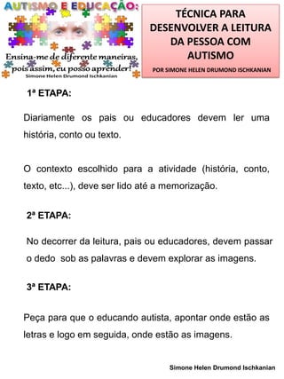 TÉCNICA PARA
DESENVOLVER A LEITURA
DA PESSOA COM
AUTISMO
POR SIMONE HELEN DRUMOND ISCHKANIAN

1ª ETAPA:

Diariamente os pais ou educadores devem ler uma
história, conto ou texto.

O contexto escolhido para a atividade (história, conto,
texto, etc...), deve ser lido até a memorização.
2ª ETAPA:
No decorrer da leitura, pais ou educadores, devem passar
o dedo sob as palavras e devem explorar as imagens.
3ª ETAPA:
Peça para que o educando autista, apontar onde estão as
letras e logo em seguida, onde estão as imagens.

Simone Helen Drumond Ischkanian

 