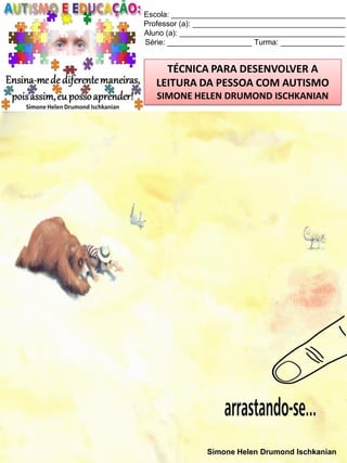 Escola: _________________________________________
Professor (a): ____________________________________
Aluno (a): _______________________________________
Série: ____________________ Turma: _______________

TÉCNICA PARA DESENVOLVER A
LEITURA DA PESSOA COM AUTISMO
SIMONE HELEN DRUMOND ISCHKANIAN

Simone Helen Drumond Ischkanian

 