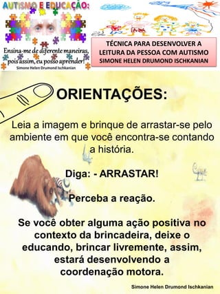 TÉCNICA PARA DESENVOLVER A
LEITURA DA PESSOA COM AUTISMO
SIMONE HELEN DRUMOND ISCHKANIAN

ORIENTAÇÕES:
Leia a imagem e brinque de arrastar-se pelo
ambiente em que você encontra-se contando
a história.
Diga: - ARRASTAR!

Perceba a reação.
Se você obter alguma ação positiva no
contexto da brincadeira, deixe o
educando, brincar livremente, assim,
estará desenvolvendo a
coordenação motora.
Simone Helen Drumond Ischkanian

 
