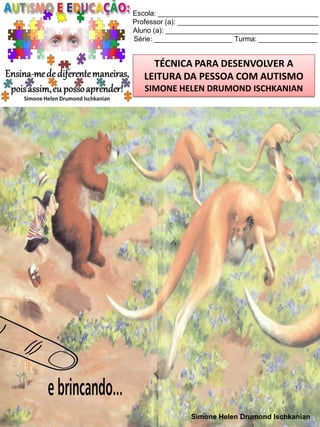 Escola: _________________________________________
Professor (a): ____________________________________
Aluno (a): _______________________________________
Série: ____________________ Turma: _______________

TÉCNICA PARA DESENVOLVER A
LEITURA DA PESSOA COM AUTISMO
SIMONE HELEN DRUMOND ISCHKANIAN

Simone Helen Drumond Ischkanian

 