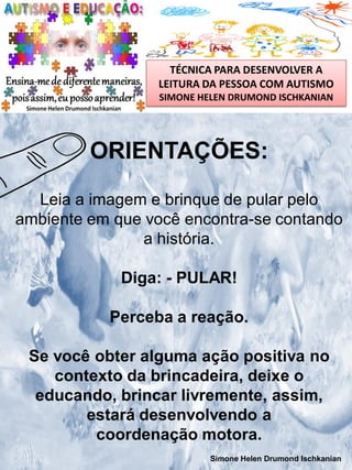TÉCNICA PARA DESENVOLVER A
LEITURA DA PESSOA COM AUTISMO
SIMONE HELEN DRUMOND ISCHKANIAN

ORIENTAÇÕES:
Leia a imagem e brinque de pular pelo
ambiente em que você encontra-se contando
a história.
Diga: - PULAR!

Perceba a reação.
Se você obter alguma ação positiva no
contexto da brincadeira, deixe o
educando, brincar livremente, assim,
estará desenvolvendo a
coordenação motora.
Simone Helen Drumond Ischkanian

 