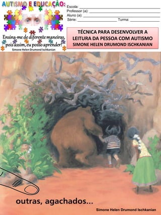 Escola: _________________________________________
Professor (a): ____________________________________
Aluno (a): _______________________________________
Série: ____________________ Turma: _______________

TÉCNICA PARA DESENVOLVER A
LEITURA DA PESSOA COM AUTISMO
SIMONE HELEN DRUMOND ISCHKANIAN

Simone Helen Drumond Ischkanian

 