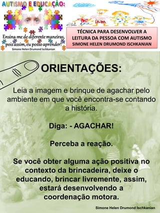 TÉCNICA PARA DESENVOLVER A
LEITURA DA PESSOA COM AUTISMO
SIMONE HELEN DRUMOND ISCHKANIAN

ORIENTAÇÕES:
Leia a imagem e brinque de agachar pelo
ambiente em que você encontra-se contando
a história.
Diga: - AGACHAR!

Perceba a reação.
Se você obter alguma ação positiva no
contexto da brincadeira, deixe o
educando, brincar livremente, assim,
estará desenvolvendo a
coordenação motora.
Simone Helen Drumond Ischkanian

 