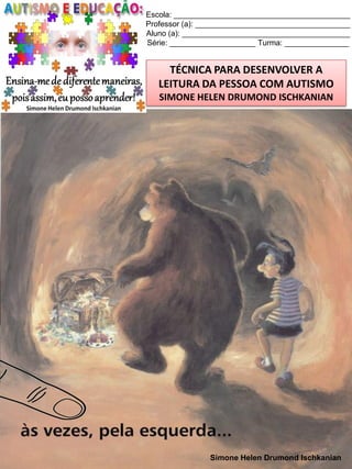 Escola: _________________________________________
Professor (a): ____________________________________
Aluno (a): _______________________________________
Série: ____________________ Turma: _______________

TÉCNICA PARA DESENVOLVER A
LEITURA DA PESSOA COM AUTISMO
SIMONE HELEN DRUMOND ISCHKANIAN

Simone Helen Drumond Ischkanian

 