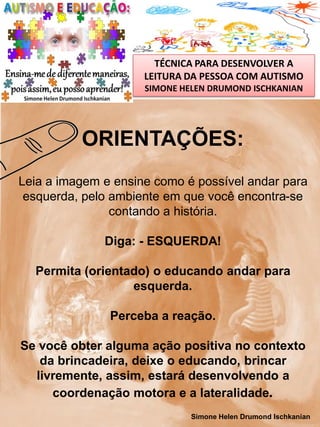 TÉCNICA PARA DESENVOLVER A
LEITURA DA PESSOA COM AUTISMO
SIMONE HELEN DRUMOND ISCHKANIAN

ORIENTAÇÕES:
Leia a imagem e ensine como é possível andar para
esquerda, pelo ambiente em que você encontra-se
contando a história.
Diga: - ESQUERDA!
Permita (orientado) o educando andar para
esquerda.
Perceba a reação.
Se você obter alguma ação positiva no contexto
da brincadeira, deixe o educando, brincar
livremente, assim, estará desenvolvendo a
coordenação motora e a lateralidade.
Simone Helen Drumond Ischkanian

 