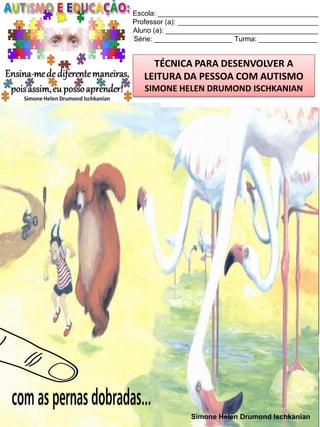 Escola: _________________________________________
Professor (a): ____________________________________
Aluno (a): _______________________________________
Série: ____________________ Turma: _______________

TÉCNICA PARA DESENVOLVER A
LEITURA DA PESSOA COM AUTISMO
SIMONE HELEN DRUMOND ISCHKANIAN

Simone Helen Drumond Ischkanian

 