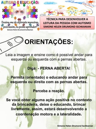 TÉCNICA PARA DESENVOLVER A
LEITURA DA PESSOA COM AUTISMO
SIMONE HELEN DRUMOND ISCHKANIAN

ORIENTAÇÕES:
Leia a imagem e ensine como é possível andar para
esquerda ou esquerda com a pernas abertas.
Diga: - PERNA ABERTA!
Permita (orientado) o educando andar para
esquerda ou direita com as pernas abertas.
Perceba a reação.

Se você obter alguma ação positiva no contexto
da brincadeira, deixe o educando, brincar
livremente, assim, estará desenvolvendo a
coordenação motora e a lateralidade.
Simone Helen Drumond Ischkanian

 