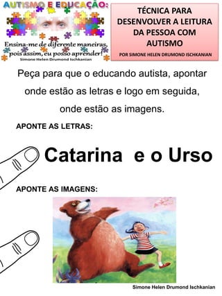 TÉCNICA PARA
DESENVOLVER A LEITURA
DA PESSOA COM
AUTISMO
POR SIMONE HELEN DRUMOND ISCHKANIAN

Peça para que o educando autista, apontar

onde estão as letras e logo em seguida,
onde estão as imagens.
APONTE AS LETRAS:

Catarina e o Urso
APONTE AS IMAGENS:

Simone Helen Drumond Ischkanian

 