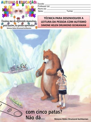 Escola: _________________________________________
Professor (a): ____________________________________
Aluno (a): _______________________________________
Série: ____________________ Turma: _______________

TÉCNICA PARA DESENVOLVER A
LEITURA DA PESSOA COM AUTISMO
SIMONE HELEN DRUMOND ISCHKANIAN

Simone Helen Drumond Ischkanian

 