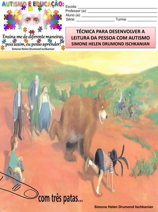 Escola: _________________________________________
Professor (a): ____________________________________
Aluno (a): _______________________________________
Série: ____________________ Turma: _______________

TÉCNICA PARA DESENVOLVER A
LEITURA DA PESSOA COM AUTISMO
SIMONE HELEN DRUMOND ISCHKANIAN

Simone Helen Drumond Ischkanian

 