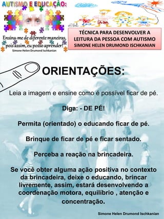 TÉCNICA PARA DESENVOLVER A
LEITURA DA PESSOA COM AUTISMO
SIMONE HELEN DRUMOND ISCHKANIAN

ORIENTAÇÕES:
Leia a imagem e ensine como é possível ficar de pé.
Diga: - DE PÉ!
Permita (orientado) o educando ficar de pé.
Brinque de ficar de pé e ficar sentado.
Perceba a reação na brincadeira.

Se você obter alguma ação positiva no contexto
da brincadeira, deixe o educando, brincar
livremente, assim, estará desenvolvendo a
coordenação motora, equilíbrio , atenção e
concentração.
Simone Helen Drumond Ischkanian

 