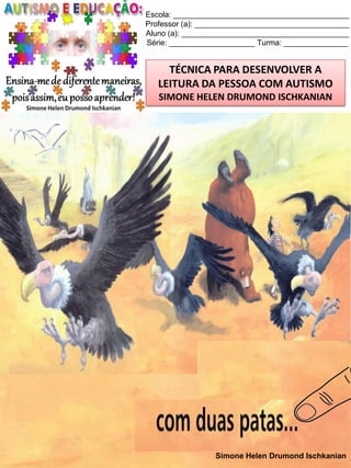 Escola: _________________________________________
Professor (a): ____________________________________
Aluno (a): _______________________________________
Série: ____________________ Turma: _______________

TÉCNICA PARA DESENVOLVER A
LEITURA DA PESSOA COM AUTISMO
SIMONE HELEN DRUMOND ISCHKANIAN

Simone Helen Drumond Ischkanian

 