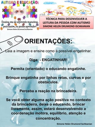 TÉCNICA PARA DESENVOLVER A
LEITURA DA PESSOA COM AUTISMO
SIMONE HELEN DRUMOND ISCHKANIAN

ORIENTAÇÕES:
Leia a imagem e ensine como é possível engatinhar.
Diga: - ENGATINHAR!

Permita (orientado) o educando engatinhe.
Brinque engatinha por linhas retas, curvas e por
obstáculos.
Perceba a reação na brincadeira.

Se você obter alguma ação positiva no contexto
da brincadeira, deixe o educando, brincar
livremente, assim, estará desenvolvendo a
coordenação motora, equilíbrio, atenção e
concentração.
Simone Helen Drumond Ischkanian

 