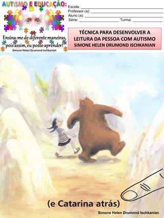 Escola: _________________________________________
Professor (a): ____________________________________
Aluno (a): _______________________________________
Série: ____________________ Turma: _______________

TÉCNICA PARA DESENVOLVER A
LEITURA DA PESSOA COM AUTISMO
SIMONE HELEN DRUMOND ISCHKANIAN

Simone Helen Drumond Ischkanian

 