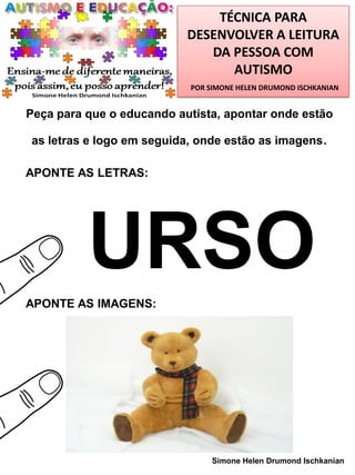 TÉCNICA PARA
DESENVOLVER A LEITURA
DA PESSOA COM
AUTISMO
POR SIMONE HELEN DRUMOND ISCHKANIAN

Peça para que o educando autista, apontar onde estão
as letras e logo em seguida, onde estão as imagens.
APONTE AS LETRAS:

URSO
APONTE AS IMAGENS:

Simone Helen Drumond Ischkanian

 