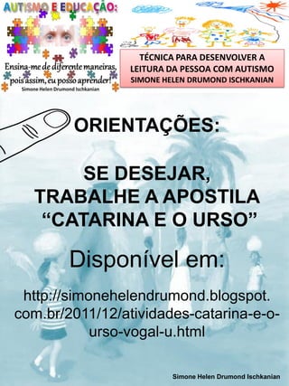 TÉCNICA PARA DESENVOLVER A
LEITURA DA PESSOA COM AUTISMO
SIMONE HELEN DRUMOND ISCHKANIAN

ORIENTAÇÕES:
SE DESEJAR,
TRABALHE A APOSTILA
“CATARINA E O URSO”

Disponível em:
http://simonehelendrumond.blogspot.
com.br/2011/12/atividades-catarina-e-ourso-vogal-u.html
Simone Helen Drumond Ischkanian

 