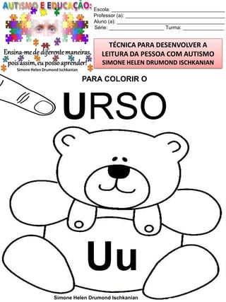 Escola: _________________________________________
Professor (a): ____________________________________
Aluno (a): _______________________________________
Série: ____________________ Turma: _______________

TÉCNICA PARA DESENVOLVER A
LEITURA DA PESSOA COM AUTISMO
SIMONE HELEN DRUMOND ISCHKANIAN

PARA COLORIR O

URSO

Uu
Simone Helen Drumond Ischkanian

 