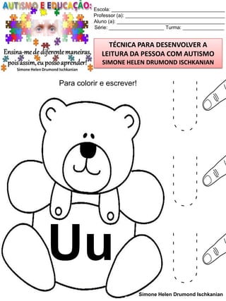 Escola: _________________________________________
Professor (a): ____________________________________
Aluno (a): _______________________________________
Série: ____________________ Turma: _______________

TÉCNICA PARA DESENVOLVER A
LEITURA DA PESSOA COM AUTISMO
SIMONE HELEN DRUMOND ISCHKANIAN

Para colorir e escrever!

Uu

U
U
U

Simone Helen Drumond Ischkanian

 
