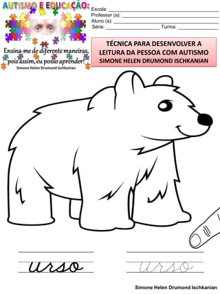 Escola: _________________________________________
Professor (a): ____________________________________
Aluno (a): _______________________________________
Série: ____________________ Turma: _______________

TÉCNICA PARA DESENVOLVER A
LEITURA DA PESSOA COM AUTISMO
SIMONE HELEN DRUMOND ISCHKANIAN

Simone Helen Drumond Ischkanian

 