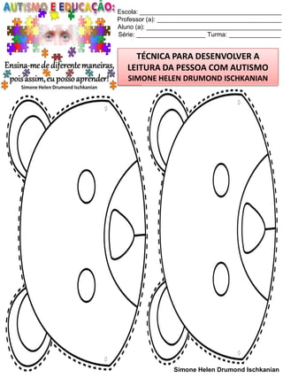 Escola: _________________________________________
Professor (a): ____________________________________
Aluno (a): _______________________________________
Série: ____________________ Turma: _______________

TÉCNICA PARA DESENVOLVER A
LEITURA DA PESSOA COM AUTISMO
SIMONE HELEN DRUMOND ISCHKANIAN

Simone Helen Drumond Ischkanian

 