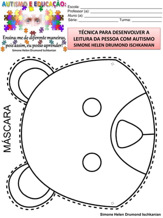 Escola: _________________________________________
Professor (a): ____________________________________
Aluno (a): _______________________________________
Série: ____________________ Turma: _______________

TÉCNICA PARA DESENVOLVER A
LEITURA DA PESSOA COM AUTISMO

MÁSCARA

SIMONE HELEN DRUMOND ISCHKANIAN

Simone Helen Drumond Ischkanian

 