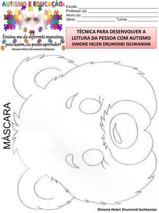Escola: _________________________________________
Professor (a): ____________________________________
Aluno (a): _______________________________________
Série: ____________________ Turma: _______________

TÉCNICA PARA DESENVOLVER A
LEITURA DA PESSOA COM AUTISMO

MÁSCARA

SIMONE HELEN DRUMOND ISCHKANIAN

Simone Helen Drumond Ischkanian

 