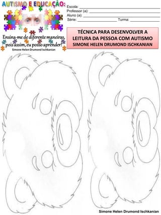 Escola: _________________________________________
Professor (a): ____________________________________
Aluno (a): _______________________________________
Série: ____________________ Turma: _______________

TÉCNICA PARA DESENVOLVER A
LEITURA DA PESSOA COM AUTISMO

MÁSCARA

SIMONE HELEN DRUMOND ISCHKANIAN

Simone Helen Drumond Ischkanian

 