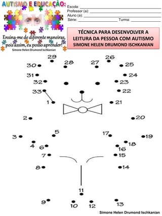 Escola: _________________________________________
Professor (a): ____________________________________
Aluno (a): _______________________________________
Série: ____________________ Turma: _______________

TÉCNICA PARA DESENVOLVER A
LEITURA DA PESSOA COM AUTISMO
SIMONE HELEN DRUMOND ISCHKANIAN

Simone Helen Drumond Ischkanian

 