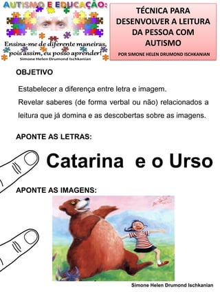 TÉCNICA PARA
DESENVOLVER A LEITURA
DA PESSOA COM
AUTISMO
POR SIMONE HELEN DRUMOND ISCHKANIAN

OBJETIVO

Estabelecer a diferença entre letra e imagem.
Revelar saberes (de forma verbal ou não) relacionados a
leitura que já domina e as descobertas sobre as imagens.
APONTE AS LETRAS:

Catarina e o Urso
APONTE AS IMAGENS:

Simone Helen Drumond Ischkanian

 