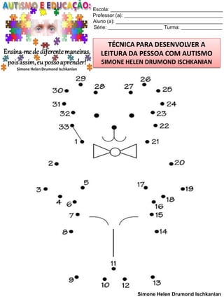 Escola: _________________________________________
Professor (a): ____________________________________
Aluno (a): _______________________________________
Série: ____________________ Turma: _______________

TÉCNICA PARA DESENVOLVER A
LEITURA DA PESSOA COM AUTISMO
SIMONE HELEN DRUMOND ISCHKANIAN

Simone Helen Drumond Ischkanian

 