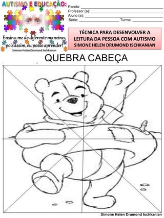 Escola: _________________________________________
Professor (a): ____________________________________
Aluno (a): _______________________________________
Série: ____________________ Turma: _______________

TÉCNICA PARA DESENVOLVER A
LEITURA DA PESSOA COM AUTISMO
SIMONE HELEN DRUMOND ISCHKANIAN

QUEBRA CABEÇA

Simone Helen Drumond Ischkanian

 