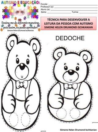 Escola: _________________________________________
Professor (a): ____________________________________
Aluno (a): _______________________________________
Série: ____________________ Turma: _______________

TÉCNICA PARA DESENVOLVER A
LEITURA DA PESSOA COM AUTISMO
SIMONE HELEN DRUMOND ISCHKANIAN

DEDOCHE

Simone Helen Drumond Ischkanian

 