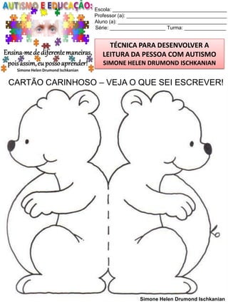 Escola: _________________________________________
Professor (a): ____________________________________
Aluno (a): _______________________________________
Série: ____________________ Turma: _______________

TÉCNICA PARA DESENVOLVER A
LEITURA DA PESSOA COM AUTISMO
SIMONE HELEN DRUMOND ISCHKANIAN

CARTÃO CARINHOSO – VEJA O QUE SEI ESCREVER!

Simone Helen Drumond Ischkanian

 