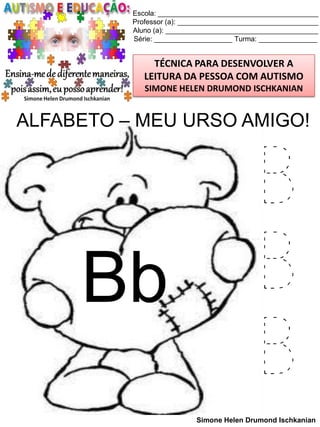 Escola: _________________________________________
Professor (a): ____________________________________
Aluno (a): _______________________________________
Série: ____________________ Turma: _______________

TÉCNICA PARA DESENVOLVER A
LEITURA DA PESSOA COM AUTISMO
SIMONE HELEN DRUMOND ISCHKANIAN

ALFABETO – MEU URSO AMIGO!

Bb

B
B
B
Simone Helen Drumond Ischkanian

 