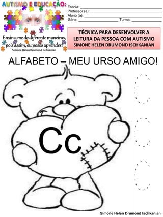 Escola: _________________________________________
Professor (a): ____________________________________
Aluno (a): _______________________________________
Série: ____________________ Turma: _______________

TÉCNICA PARA DESENVOLVER A
LEITURA DA PESSOA COM AUTISMO
SIMONE HELEN DRUMOND ISCHKANIAN

ALFABETO – MEU URSO AMIGO!

Cc

C
C
C
Simone Helen Drumond Ischkanian

 