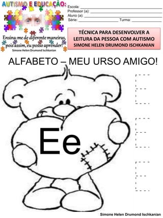 Escola: _________________________________________
Professor (a): ____________________________________
Aluno (a): _______________________________________
Série: ____________________ Turma: _______________

TÉCNICA PARA DESENVOLVER A
LEITURA DA PESSOA COM AUTISMO
SIMONE HELEN DRUMOND ISCHKANIAN

ALFABETO – MEU URSO AMIGO!

Ee

E
E
E
Simone Helen Drumond Ischkanian

 