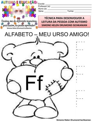 Escola: _________________________________________
Professor (a): ____________________________________
Aluno (a): _______________________________________
Série: ____________________ Turma: _______________

TÉCNICA PARA DESENVOLVER A
LEITURA DA PESSOA COM AUTISMO
SIMONE HELEN DRUMOND ISCHKANIAN

ALFABETO – MEU URSO AMIGO!

Ff

F
F
F
Simone Helen Drumond Ischkanian

 