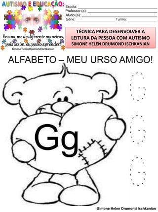 Escola: _________________________________________
Professor (a): ____________________________________
Aluno (a): _______________________________________
Série: ____________________ Turma: _______________

TÉCNICA PARA DESENVOLVER A
LEITURA DA PESSOA COM AUTISMO
SIMONE HELEN DRUMOND ISCHKANIAN

ALFABETO – MEU URSO AMIGO!

Gg

G
G
G
Simone Helen Drumond Ischkanian

 