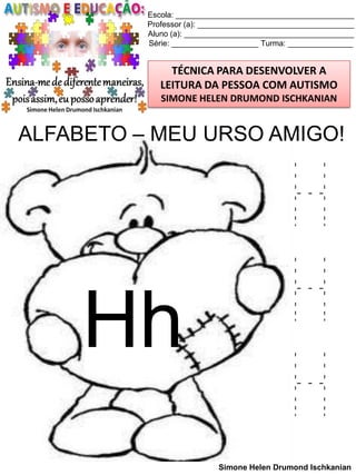 Escola: _________________________________________
Professor (a): ____________________________________
Aluno (a): _______________________________________
Série: ____________________ Turma: _______________

TÉCNICA PARA DESENVOLVER A
LEITURA DA PESSOA COM AUTISMO
SIMONE HELEN DRUMOND ISCHKANIAN

ALFABETO – MEU URSO AMIGO!

Hh

H
H
H
Simone Helen Drumond Ischkanian

 