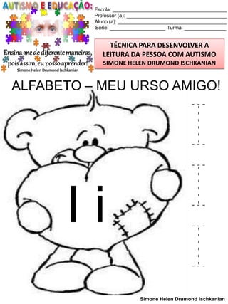 Escola: _________________________________________
Professor (a): ____________________________________
Aluno (a): _______________________________________
Série: ____________________ Turma: _______________

TÉCNICA PARA DESENVOLVER A
LEITURA DA PESSOA COM AUTISMO
SIMONE HELEN DRUMOND ISCHKANIAN

ALFABETO – MEU URSO AMIGO!

Ii

I
I
I
Simone Helen Drumond Ischkanian

 